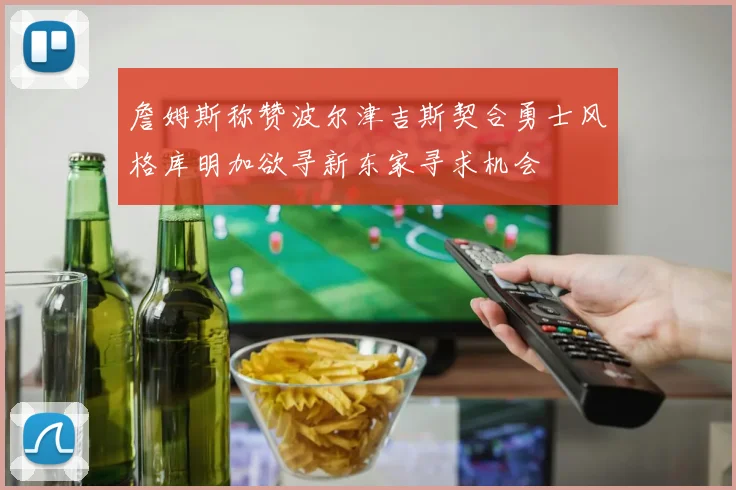 詹姆斯称赞波尔津吉斯契合勇士风格库明加欲寻新东家寻求机会