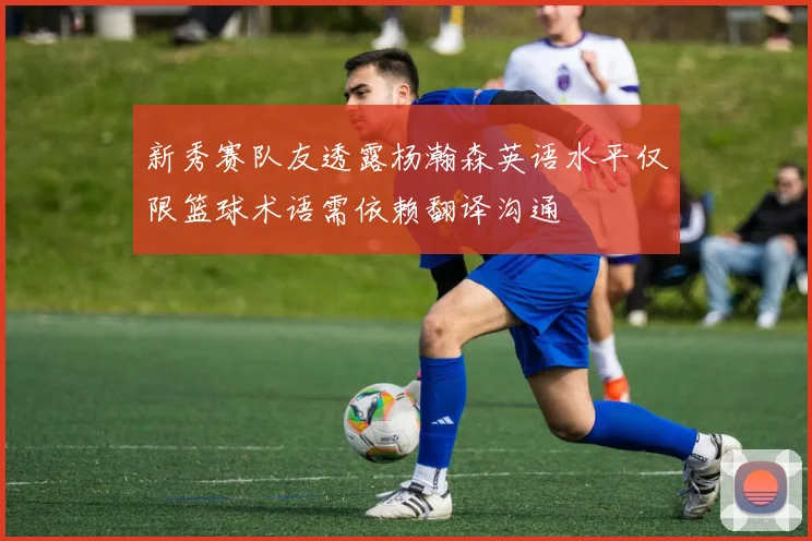 新秀赛队友透露杨瀚森英语水平仅限篮球术语需依赖翻译沟通