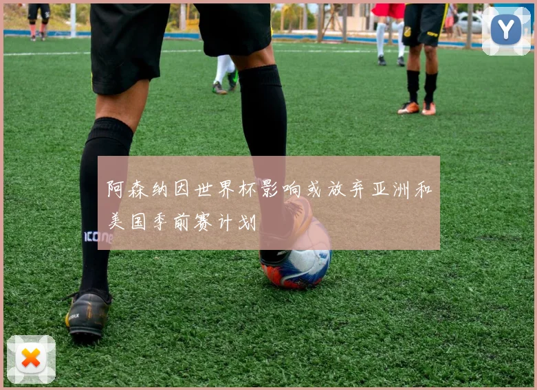 阿森纳因世界杯影响或放弃亚洲和美国季前赛计划