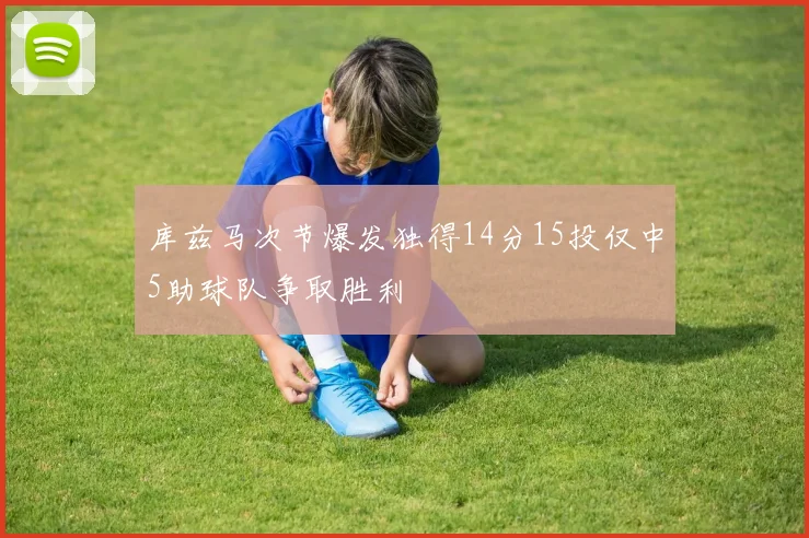 库兹马次节爆发独得14分15投仅中5助球队争取胜利