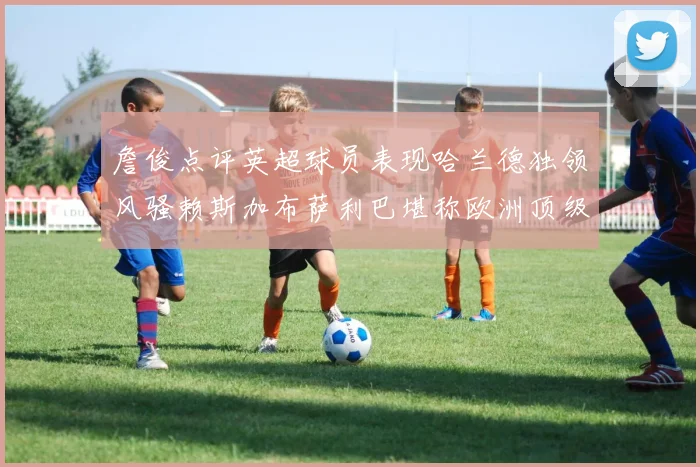 詹俊点评英超球员表现哈兰德独领风骚赖斯加布萨利巴堪称欧洲顶级