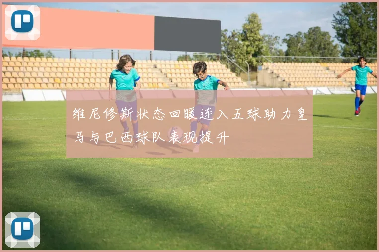 维尼修斯状态回暖连入五球助力皇马与巴西球队表现提升