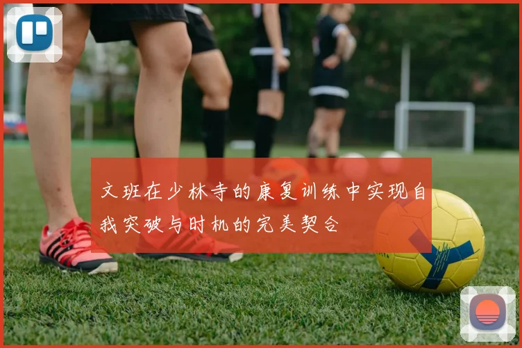 文班在少林寺的康复训练中实现自我突破与时机的完美契合