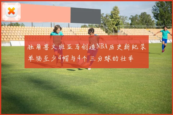独角兽文班亚马创造NBA历史新纪录单场至少4帽与4个三分球的壮举