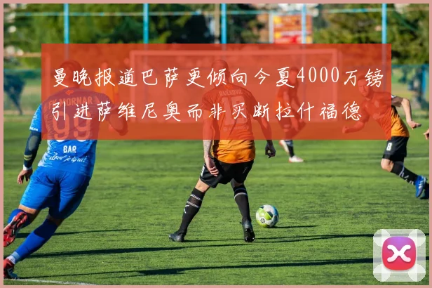 曼晚报道巴萨更倾向今夏4000万镑引进萨维尼奥而非买断拉什福德