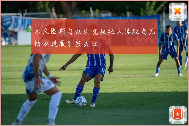 尤文图斯与切利克经纪人接触尚无协议进展引发关注