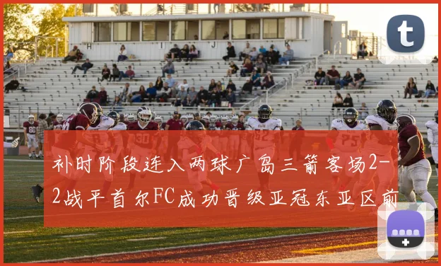 补时阶段连入两球广岛三箭客场2-2战平首尔FC成功晋级亚冠东亚区前四