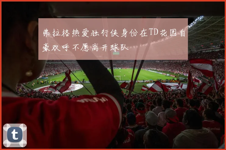 弗拉格热爱独行侠身份在TD花园自豪欢呼不愿离开球队