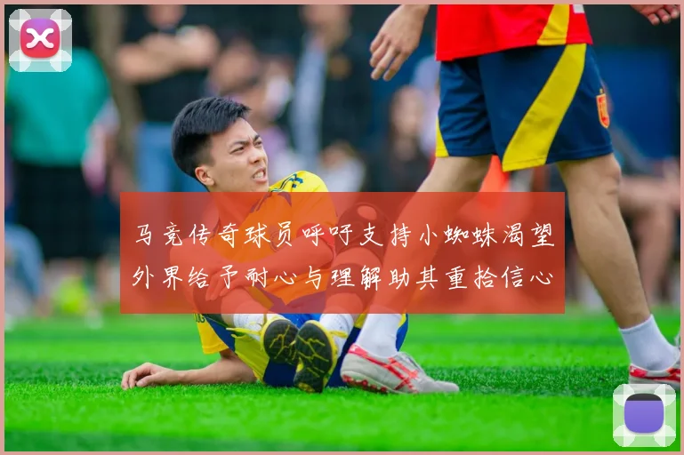 马竞传奇球员呼吁支持小蜘蛛渴望外界给予耐心与理解助其重拾信心