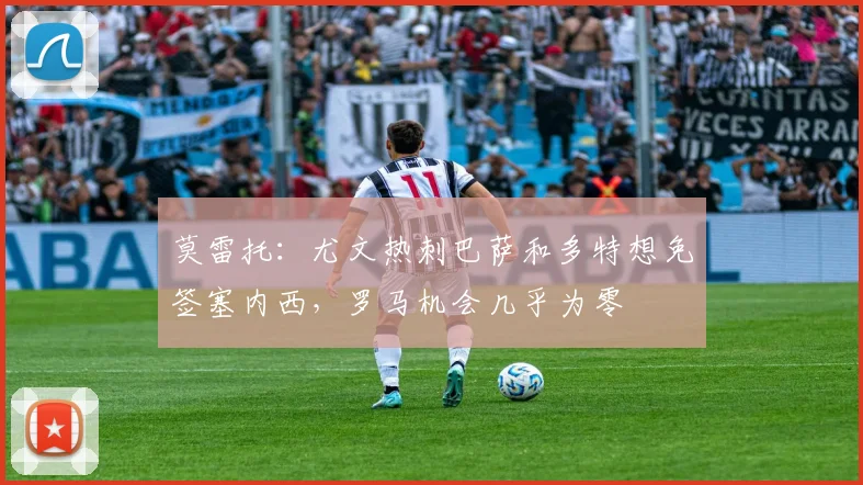 莫雷托：尤文热刺巴萨和多特想免签塞内西，罗马机会几乎为零