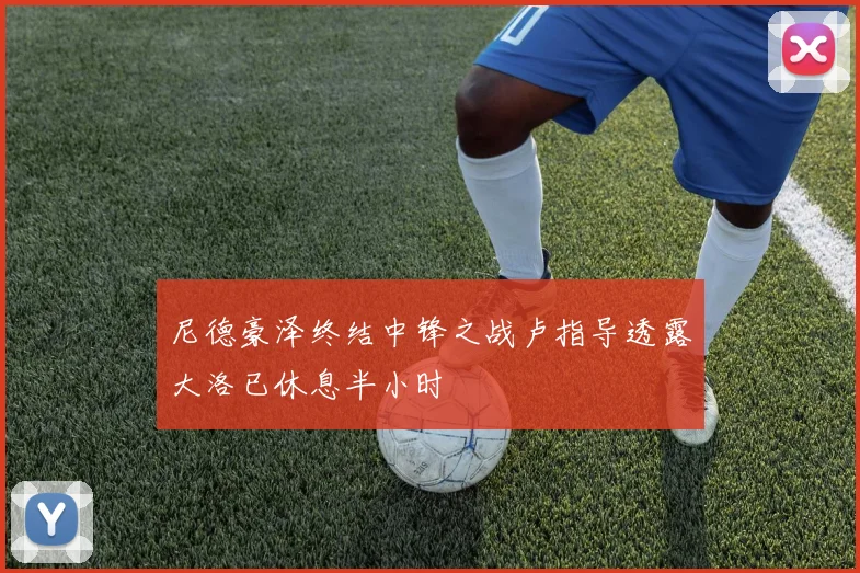 尼德豪泽终结中锋之战卢指导透露大洛已休息半小时